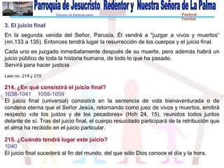 Diócesis de Asidonia-Jerez Pastoral
Familiar
3. El juicio final
En la segunda venida del Señor, Parusía, Él vendrá a "juzgar a vivos y muertos“
(nn.133 a 135). Entonces tendrá lugar la resurrección de los cuerpos y el juicio final.
Cada uno es juzgado inmediatamente después de su muerte, pero además habrá un
juicio público de toda la historia humana, de todo lo que ha pasado.
Servirá para hacer justicia
Leer nn. 214 y 215
214. ¿En qué consistirá el juicio final?
1038-1041 1058-1059
El juicio final (universal) consistirá en la sentencia de vida bienaventurada o de
condena eterna que el Señor Jesús, retornando como juez de vivos y muertos, emitirá
respecto «de los justos y de los pecadores» (Hch 24, 15), reunidos todos juntos
delante de sí. Tras del juicio final, el cuerpo resucitado participará de la retribución que
el alma ha recibido en el juicio particular.
215. ¿Cuándo tendrá lugar este juicio?
1040
El juicio final sucederá al fin del mundo, del que sólo Dios conoce el día y la hora.
 