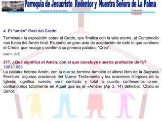 Diócesis de Asidonia-Jerez Pastoral
Familiar
4. El "amén" final del Credo
Terminada la exposición sobre el Credo, que finaliza con la vida eterna, el Compendio
nos habla del Amén final. Es como un gran acto de aceptación de todo lo que contiene
el Credo, que recoge y confirma su primera palabra: "Creo".
Leer n. 217
217. ¿Qué significa el Amén, con el que concluye nuestra profesión de fe?
1061-1065
La palabra hebrea Amén, con la que se termina también el último libro de la Sagrada
Escritura, algunas oraciones del Nuevo Testamento y las oraciones litúrgicas de la
Iglesia, significa nuestro «sí» confiado y total a cuanto confesamos creer,
confiándonos totalmente en Aquel que es el «Amén» (Ap 3, 14) definitivo: Cristo el
Señor.
 