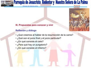 Diócesis de Asidonia-Jerez Pastoral
Familiar
III. Propuestas para conocer y vivir
Reflexión y diálogo
• ¿Qué creemos al hablar de la resurrección de la carne?
• ¿Qué son el juicio final y el juicio particular?
• ¿En qué consiste el cielo?
• ¿Para qué hay un purgatorio?
• ¿En qué consiste el infierno?
 