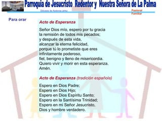 Diócesis de Asidonia-Jerez Pastoral
Familiar
Acto de Esperanza
Señor Dios mío, espero por tu gracia
la remisión de todos mis pecados;
y después de esta vida,
alcanzar la eterna felicidad,
porque tú lo prometiste que eres
infinitamente poderoso,
fiel, benigno y lleno de misericordia.
Quiero vivir y morir en esta esperanza.
Amén.
Acto de Esperanza (tradición española)
Espero en Dios Padre;
Espero en Dios Hijo;
Espero en Dios Espíritu Santo;
Espero en la Santísima Trinidad;
Espero en mi Señor Jesucristo,
Dios y hombre verdadero.
Para orar
 