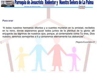 Diócesis de Asidonia-Jerez Pastoral
Familiar
Para orar
“A todos nuestros hermanos difuntos y a cuantos murieron en tu amistad, recíbelos
en tu reino, donde esperamos gozar todos juntos de la plenitud de tu gloria; allí
enjugarás las lágrimas de nuestros ojos, porque, al contemplarte como Tú eres, Dios
nuestro, seremos semejantes a ti y cantaremos eternamente tus alabanzas”.
Plegaria Eucarística III
 