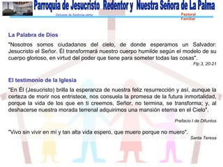 Diócesis de Asidonia-Jerez Pastoral
Familiar
La Palabra de Dios
"Nosotros somos ciudadanos del cielo, de donde esperamos un Salvador:
Jesucristo el Señor. Él transformará nuestro cuerpo humilde según el modelo de su
cuerpo glorioso, en virtud del poder que tiene para someter todas las cosas".
Flp 3, 20-21
El testimonio de la Iglesia
"En Él (Jesucristo) brilla la esperanza de nuestra feliz resurrección y así, aunque la
certeza de morir nos entristece, nos consuela la promesa de la futura inmortalidad,
porque la vida de los que en ti creemos, Señor, no termina, se transforma; y, al
deshacerse nuestra morada terrenal adquirimos una mansión eterna en el Cielo".
Prefacio I de Difuntos
"Vivo sin vivir en mí y tan alta vida espero, que muero porque no muero".
Santa Teresa
 