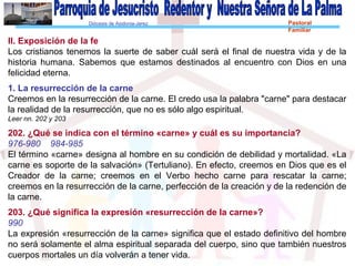 Diócesis de Asidonia-Jerez Pastoral
Familiar
II. Exposición de la fe
Los cristianos tenemos la suerte de saber cuál será el final de nuestra vida y de la
historia humana. Sabemos que estamos destinados al encuentro con Dios en una
felicidad eterna.
1. La resurrección de la carne
Creemos en la resurrección de la carne. El credo usa la palabra "carne" para destacar
la realidad de la resurrección, que no es sólo algo espiritual.
Leer nn. 202 y 203
202. ¿Qué se indica con el término «carne» y cuál es su importancia?
976-980 984-985
El término «carne» designa al hombre en su condición de debilidad y mortalidad. «La
carne es soporte de la salvación» (Tertuliano). En efecto, creemos en Dios que es el
Creador de la carne; creemos en el Verbo hecho carne para rescatar la carne;
creemos en la resurrección de la carne, perfección de la creación y de la redención de
la carne.
203. ¿Qué significa la expresión «resurrección de la carne»?
990
La expresión «resurrección de la carne» significa que el estado definitivo del hombre
no será solamente el alma espiritual separada del cuerpo, sino que también nuestros
cuerpos mortales un día volverán a tener vida.
 