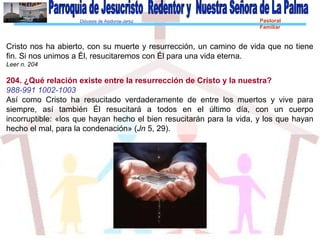 Diócesis de Asidonia-Jerez Pastoral
Familiar
Cristo nos ha abierto, con su muerte y resurrección, un camino de vida que no tiene
fin. Si nos unimos a Él, resucitaremos con Él para una vida eterna.
Leer n. 204
204. ¿Qué relación existe entre la resurrección de Cristo y la nuestra?
988-991 1002-1003
Así como Cristo ha resucitado verdaderamente de entre los muertos y vive para
siempre, así también Él resucitará a todos en el último día, con un cuerpo
incorruptible: «los que hayan hecho el bien resucitarán para la vida, y los que hayan
hecho el mal, para la condenación» (Jn 5, 29).
 