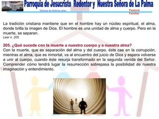 Diócesis de Asidonia-Jerez Pastoral
Familiar
La tradición cristiana mantiene que en el hombre hay un núcleo espiritual, el alma,
donde brilla la imagen de Dios. El hombre es una unidad de alma y cuerpo. Pero en la
muerte, se separan.
Leer n. 205
205. ¿Qué sucede con la muerte a nuestro cuerpo y a nuestra alma?
Con la muerte, que es separación del alma y del cuerpo, éste cae en la corrupción,
mientras el alma, que es inmortal, va al encuentro del juicio de Dios y espera volverse
a unir al cuerpo, cuando éste resurja transformado en la segunda venida del Señor.
Comprender cómo tendrá lugar la resurrección sobrepasa la posibilidad de nuestra
imaginación y entendimiento.
 