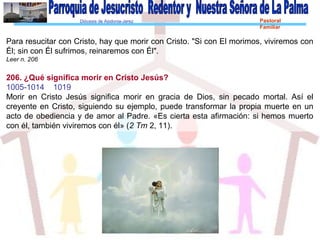 Diócesis de Asidonia-Jerez Pastoral
Familiar
Para resucitar con Cristo, hay que morir con Cristo. "Si con El morimos, viviremos con
Él; sin con Él sufrimos, reinaremos con Él".
Leer n. 206
206. ¿Qué significa morir en Cristo Jesús?
1005-1014 1019
Morir en Cristo Jesús significa morir en gracia de Dios, sin pecado mortal. Así el
creyente en Cristo, siguiendo su ejemplo, puede transformar la propia muerte en un
acto de obediencia y de amor al Padre. «Es cierta esta afirmación: si hemos muerto
con él, también viviremos con él» (2 Tm 2, 11).
 