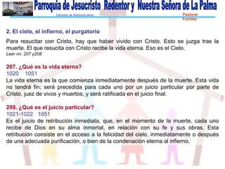 Diócesis de Asidonia-Jerez Pastoral
Familiar
2. El cielo, el infierno, el purgatorio
Para resucitar con Cristo, hay que haber vivido con Cristo. Esto se juzga tras la
muerte. El que resucita con Cristo recibe la vida eterna. Eso es el Cielo.
Leer nn. 207 y208
207. ¿Qué es la vida eterna?
1020 1051
La vida eterna es la que comienza inmediatamente después de la muerte. Esta vida
no tendrá fin; será precedida para cada uno por un juicio particular por parte de
Cristo, juez de vivos y muertos, y será ratificada en el juicio final.
208. ¿Qué es el juicio particular?
1021-1022 1051
Es el juicio de retribución inmediata, que, en el momento de la muerte, cada uno
recibe de Dios en su alma inmortal, en relación con su fe y sus obras. Esta
retribución consiste en el acceso a la felicidad del cielo, inmediatamente o después
de una adecuada purificación, o bien de la condenación eterna al infierno.
 