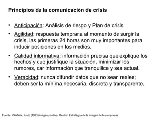 Fuente: Villafañe, Justo (1993) Imagen positiva, Gestión Estratégica de la imagen de las empresas
Principios de la comunicación de crisis
• Anticipación: Análisis de riesgo y Plan de crisis
• Agilidad: respuesta temprana al momento de surgir la
crisis, las primeras 24 horas son muy importantes para
inducir posiciones en los medios.
• Calidad informativa: información precisa que explique los
hechos y que justifique la situación, minimizar los
rumores, dar información que tranquilice y sea actual.
• Veracidad: nunca difundir datos que no sean reales;
deben ser la mínima necesaria, discreta y transparente.
 