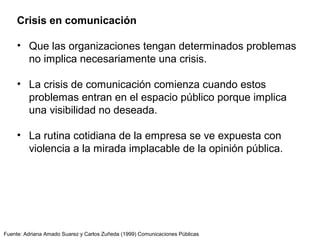 Fuente: Adriana Amado Suarez y Carlos Zuñeda (1999) Comunicaciones Públicas
Crisis en comunicación
• Que las organizaciones tengan determinados problemas
no implica necesariamente una crisis.
• La crisis de comunicación comienza cuando estos
problemas entran en el espacio público porque implica
una visibilidad no deseada.
• La rutina cotidiana de la empresa se ve expuesta con
violencia a la mirada implacable de la opinión pública.
 