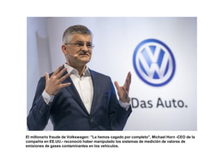 El millonario fraude de Volkswagen: "La hemos cagado por completo", Michael Horn -CEO de la
compañía en EE.UU.- reconoció haber manipulado los sistemas de medición de valores de
emisiones de gases contaminantes en los vehículos.
 