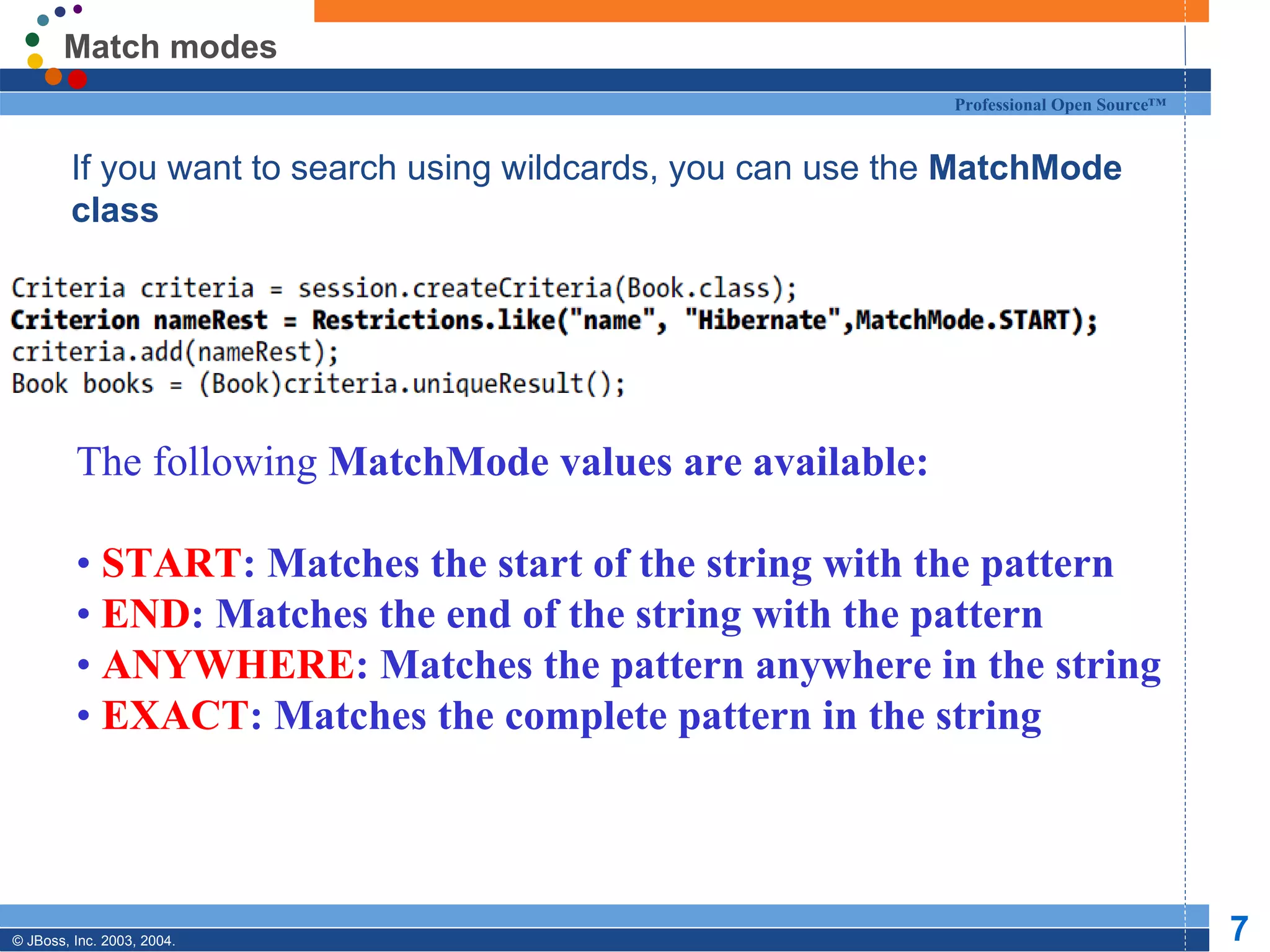 Match modes
                                                         Professional Open Source™


  If you want to search using wildcards, you can use the MatchMode
   class




         The following MatchMode values are available:

         • START: Matches the start of the string with the pattern
         • END: Matches the end of the string with the pattern
         • ANYWHERE: Matches the pattern anywhere in the string
         • EXACT: Matches the complete pattern in the string




© JBoss, Inc. 2003, 2004.                                                            7
 