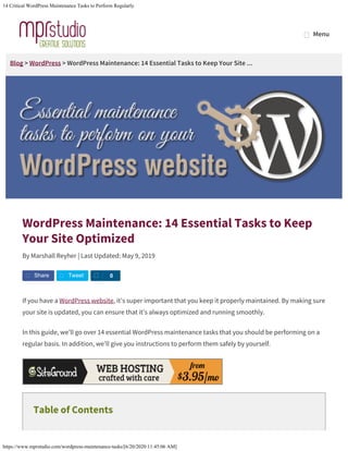 14 Critical WordPress Maintenance Tasks to Perform Regularly
https://www.mprstudio.com/wordpress-maintenance-tasks/[6/20/2020 11:45:06 AM]
Blog > WordPress > WordPress Maintenance: 14 Essential Tasks to Keep Your Site ...
WordPress Maintenance: 14 Essential Tasks to Keep
Your Site Optimized
By Marshall Reyher | Last Updated: May 9, 2019
If you have a WordPress website, it’s super important that you keep it properly maintained. By making sure
your site is updated, you can ensure that it’s always optimized and running smoothly.
In this guide, we’ll go over 14 essential WordPress maintenance tasks that you should be performing on a
regular basis. In addition, we’ll give you instructions to perform them safely by yourself.
Table of Contents
Share Tweet S 0
MenuMenu
 