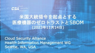 Cloud Security Alliance
Health Information Management WG
Seattle, WA, USA
米国大統領令を起点とする
医療機器のゼロトラストとSBOM
(2023年11月14日)
 