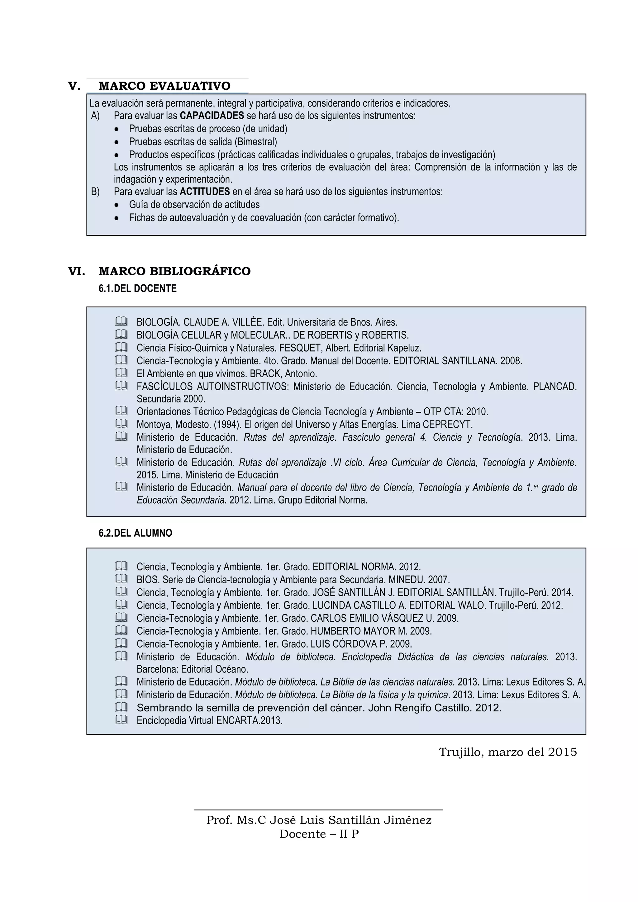 V. MARCO EVALUATIVO
La evaluación será permanente, integral y participativa, considerando criterios e indicadores.
A) Para evaluar las CAPACIDADES se hará uso de los siguientes instrumentos:
 Pruebas escritas de proceso (de unidad)
 Pruebas escritas de salida (Bimestral)
 Productos específicos (prácticas calificadas individuales o grupales, trabajos de investigación)
Los instrumentos se aplicarán a los tres criterios de evaluación del área: Comprensión de la información y las de
indagación y experimentación.
B) Para evaluar las ACTITUDES en el área se hará uso de los siguientes instrumentos:
 Guía de observación de actitudes
 Fichas de autoevaluación y de coevaluación (con carácter formativo).
VI. MARCO BIBLIOGRÁFICO
6.1.DEL DOCENTE
 BIOLOGÍA. CLAUDE A. VILLÉE. Edit. Universitaria de Bnos. Aires.
 BIOLOGÍA CELULAR y MOLECULAR.. DE ROBERTIS y ROBERTIS.
 Ciencia Físico-Química y Naturales. FESQUET, Albert. Editorial Kapeluz.
 Ciencia-Tecnología y Ambiente. 4to. Grado. Manual del Docente. EDITORIAL SANTILLANA. 2008.
 El Ambiente en que vivimos. BRACK, Antonio.
 FASCÍCULOS AUTOINSTRUCTIVOS: Ministerio de Educación. Ciencia, Tecnología y Ambiente. PLANCAD.
Secundaria 2000.
 Orientaciones Técnico Pedagógicas de Ciencia Tecnología y Ambiente – OTP CTA: 2010.
 Montoya, Modesto. (1994). El origen del Universo y Altas Energías. Lima CEPRECYT.
 Ministerio de Educación. Rutas del aprendizaje. Fascículo general 4. Ciencia y Tecnología. 2013. Lima.
Ministerio de Educación.
 Ministerio de Educación. Rutas del aprendizaje .VI ciclo. Área Curricular de Ciencia, Tecnología y Ambiente.
2015. Lima. Ministerio de Educación
 Ministerio de Educación. Manual para el docente del libro de Ciencia, Tecnología y Ambiente de 1.er grado de
Educación Secundaria. 2012. Lima. Grupo Editorial Norma.
6.2.DEL ALUMNO
 Ciencia, Tecnología y Ambiente. 1er. Grado. EDITORIAL NORMA. 2012.
 BIOS. Serie de Ciencia-tecnología y Ambiente para Secundaria. MINEDU. 2007.
 Ciencia, Tecnología y Ambiente. 1er. Grado. JOSÉ SANTILLÁN J. EDITORIAL SANTILLÁN. Trujillo-Perú. 2014.
 Ciencia, Tecnología y Ambiente. 1er. Grado. LUCINDA CASTILLO A. EDITORIAL WALO. Trujillo-Perú. 2012.
 Ciencia-Tecnología y Ambiente. 1er. Grado. CARLOS EMILIO VÁSQUEZ U. 2009.
 Ciencia-Tecnología y Ambiente. 1er. Grado. HUMBERTO MAYOR M. 2009.
 Ciencia-Tecnología y Ambiente. 1er. Grado. LUIS CÓRDOVA P. 2009.
 Ministerio de Educación. Módulo de biblioteca. Enciclopedia Didáctica de las ciencias naturales. 2013.
Barcelona: Editorial Océano.
 Ministerio de Educación. Módulo de biblioteca. La Biblia de las ciencias naturales. 2013. Lima: Lexus Editores S. A.
 Ministerio de Educación. Módulo de biblioteca. La Biblia de la física y la química. 2013. Lima: Lexus Editores S. A.
 Sembrando la semilla de prevención del cáncer. John Rengifo Castillo. 2012.
 Enciclopedia Virtual ENCARTA.2013.
Trujillo, marzo del 2015
Prof. Ms.C José Luis Santillán Jiménez
Docente – II P
 