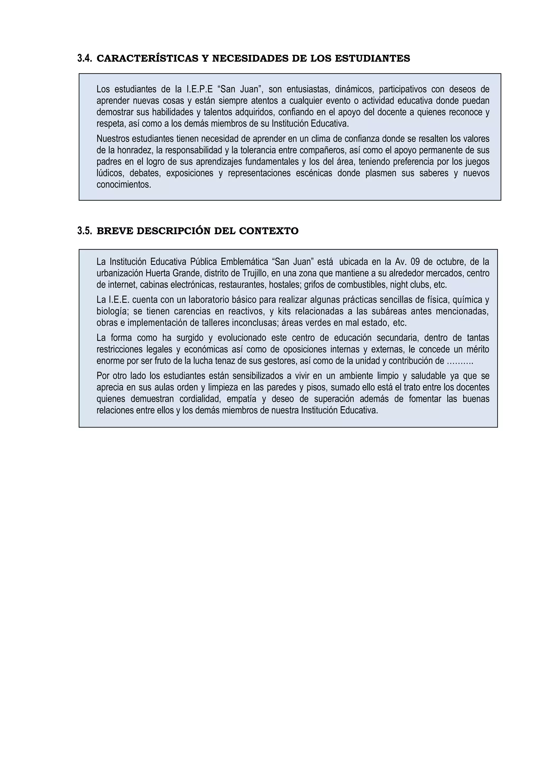 3.4. CARACTERÍSTICAS Y NECESIDADES DE LOS ESTUDIANTES
Los estudiantes de la I.E.P.E “San Juan”, son entusiastas, dinámicos, participativos con deseos de
aprender nuevas cosas y están siempre atentos a cualquier evento o actividad educativa donde puedan
demostrar sus habilidades y talentos adquiridos, confiando en el apoyo del docente a quienes reconoce y
respeta, así como a los demás miembros de su Institución Educativa.
Nuestros estudiantes tienen necesidad de aprender en un clima de confianza donde se resalten los valores
de la honradez, la responsabilidad y la tolerancia entre compañeros, así como el apoyo permanente de sus
padres en el logro de sus aprendizajes fundamentales y los del área, teniendo preferencia por los juegos
lúdicos, debates, exposiciones y representaciones escénicas donde plasmen sus saberes y nuevos
conocimientos.
3.5. BREVE DESCRIPCIÓN DEL CONTEXTO
La Institución Educativa Pública Emblemática “San Juan” está ubicada en la Av. 09 de octubre, de la
urbanización Huerta Grande, distrito de Trujillo, en una zona que mantiene a su alrededor mercados, centro
de internet, cabinas electrónicas, restaurantes, hostales; grifos de combustibles, night clubs, etc.
La I.E.E. cuenta con un laboratorio básico para realizar algunas prácticas sencillas de física, química y
biología; se tienen carencias en reactivos, y kits relacionadas a las subáreas antes mencionadas,
obras e implementación de talleres inconclusas; áreas verdes en mal estado, etc.
La forma como ha surgido y evolucionado este centro de educación secundaria, dentro de tantas
restricciones legales y económicas así como de oposiciones internas y externas, le concede un mérito
enorme por ser fruto de la lucha tenaz de sus gestores, así como de la unidad y contribución de ……….
Por otro lado los estudiantes están sensibilizados a vivir en un ambiente limpio y saludable ya que se
aprecia en sus aulas orden y limpieza en las paredes y pisos, sumado ello está el trato entre los docentes
quienes demuestran cordialidad, empatía y deseo de superación además de fomentar las buenas
relaciones entre ellos y los demás miembros de nuestra Institución Educativa.
 