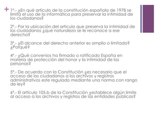 +1º.- ¿En qué articulo de la constitución española de 1978 se
limita el uso de la informática para preservar la intimidad de
los ciudadanos?
2º.- Por la ubicación del articulo que preserva la intimidad de
los ciudadanos ¿qué naturaleza se le reconoce a ese
derecho?
3º.- ¿El alcance del derecho anterior es amplio o limitado?
¿Porqué?
4º.- ¿Qué convenios ha firmado o ratificado España en
materia de protección del honor y la intimidad de las
personas?
5º.- De acuerdo con la Constitución ¿es necesario que el
acceso de los ciudadanos a los archivos y registros
administrativos este regulado mediante una norma con rango
de ley?
6º.- El articulo 105.b de la Constitución ¿establece algún limite
al acceso a los archivos y registros de las entidades públicas?
 