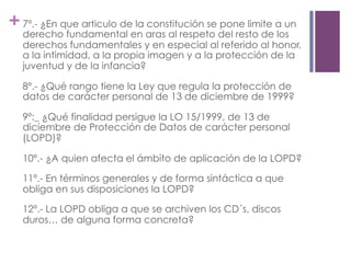 +7º.- ¿En que articulo de la constitución se pone limite a un
derecho fundamental en aras al respeto del resto de los
derechos fundamentales y en especial al referido al honor,
a la intimidad, a la propia imagen y a la protección de la
juventud y de la infancia?
8º.- ¿Qué rango tiene la Ley que regula la protección de
datos de carácter personal de 13 de diciembre de 1999?
9º:_ ¿Qué finalidad persigue la LO 15/1999, de 13 de
diciembre de Protección de Datos de carácter personal
(LOPD)?
10º.- ¿A quien afecta el ámbito de aplicación de la LOPD?
11º.- En términos generales y de forma sintáctica a que
obliga en sus disposiciones la LOPD?
12º.- La LOPD obliga a que se archiven los CD´s, discos
duros… de alguna forma concreta?
 