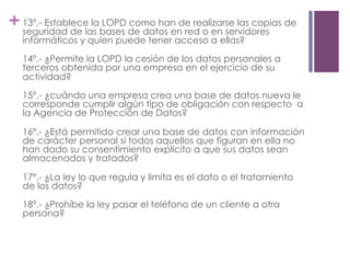 +13º.- Establece la LOPD como han de realizarse las copias de
seguridad de las bases de datos en red o en servidores
informáticos y quien puede tener acceso a ellas?
14º.- ¿Permite la LOPD la cesión de los datos personales a
terceros obtenida por una empresa en el ejercicio de su
actividad?
15º.- ¿cuándo una empresa crea una base de datos nueva le
corresponde cumplir algún tipo de obligación con respecto a
la Agencia de Protección de Datos?
16º.- ¿Está permitido crear una base de datos con información
de carácter personal si todos aquellos que figuran en ella no
han dado su consentimiento explicito a que sus datos sean
almacenados y tratados?
17º.- ¿La ley lo que regula y limita es el dato o el tratamiento
de los datos?
18º.- ¿Prohíbe la ley pasar el teléfono de un cliente a otra
persona?
 