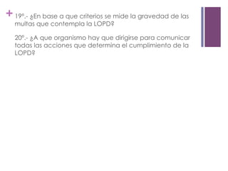 +19º.- ¿En base a que criterios se mide la gravedad de las
multas que contempla la LOPD?
20º.- ¿A que organismo hay que dirigirse para comunicar
todas las acciones que determina el cumplimiento de la
LOPD?
 