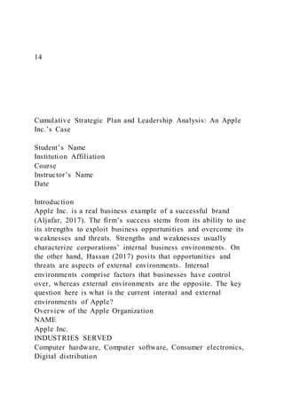 14
Cumulative Strategic Plan and Leadership Analysis: An Apple
Inc.’s Case
Student’s Name
Institution Affiliation
Course
Instructor’s Name
Date
Introduction
Apple Inc. is a real business example of a successful brand
(Aljafar, 2017). The firm’s success stems from its ability to use
its strengths to exploit business opportunities and overcome its
weaknesses and threats. Strengths and weaknesses usually
characterize corporations’ internal business environments. On
the other hand, Hassan (2017) posits that opportunities and
threats are aspects of external environments. Internal
environments comprise factors that businesses have control
over, whereas external environments are the opposite. The key
question here is what is the current internal and external
environments of Apple?
Overview of the Apple Organization
NAME
Apple Inc.
INDUSTRIES SERVED
Computer hardware, Computer software, Consumer electronics,
Digital distribution
 
