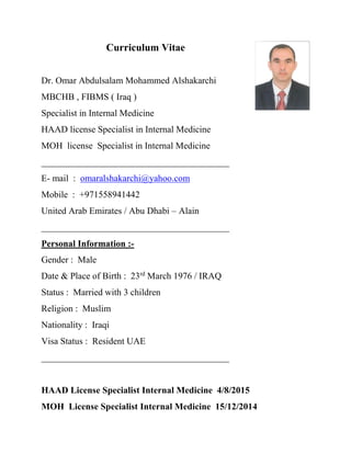 Curriculum Vitae
Dr. Omar Abdulsalam Mohammed Alshakarchi
MBCHB , FIBMS ( Iraq )
Specialist in Internal Medicine
HAAD license Specialist in Internal Medicine
MOH license Specialist in Internal Medicine
_________________________________________
E- mail : omaralshakarchi@yahoo.com
Mobile : +971558941442
United Arab Emirates / Abu Dhabi – Alain
_________________________________________
Personal Information :-
Gender : Male
Date & Place of Birth : 23rd
March 1976 / IRAQ
Status : Married with 3 children
Religion : Muslim
Nationality : Iraqi
Visa Status : Resident UAE
_________________________________________
HAAD License Specialist Internal Medicine 4/8/2015
MOH License Specialist Internal Medicine 15/12/2014
 