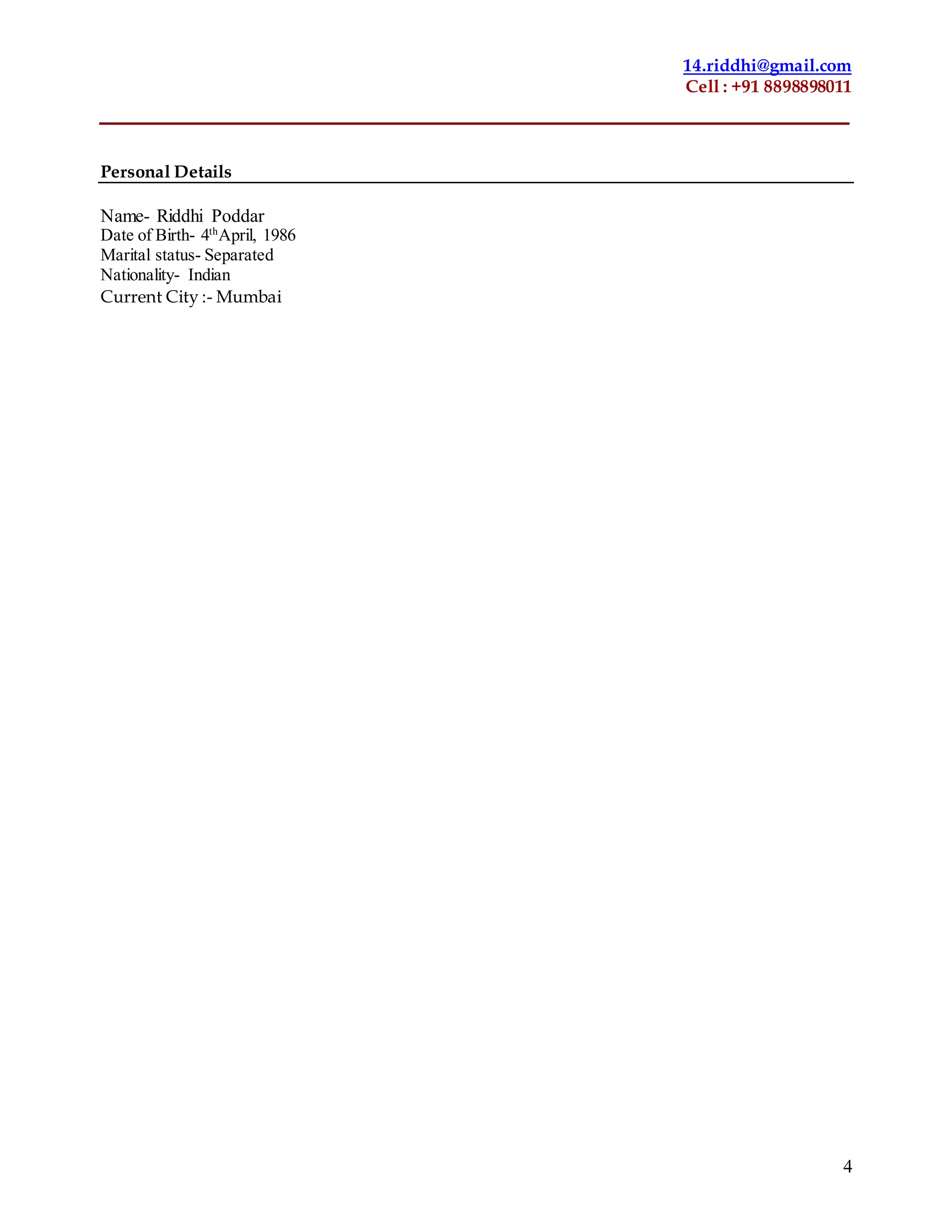 14.riddhi@gmail.com
Cell : +91 8898898011
4
Personal Details
Name- Riddhi Poddar
Date of Birth- 4th
April, 1986
Marital status- Separated
Nationality- Indian
Current City :- Mumbai
 