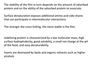 The stability of the film in turn depends on the amount of adsorbed
protein and on the ability of the adsorbed protein to associate.
Surface denaturation exposes additional amino acid side-chains
that can participate in intermolecular interactions.
The stronger the cross-linking, the more stable is the film.
stabilizing protein is characterized by a low molecular mass, high
surface hydrophobicity, good solubility, a small net charge at the pH
of the food, and easy denaturability.
Foams are destroyed by lipids and organic solvents such as higher
alcohols
 