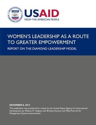 WOMEN’S LEADERSHIP AS A ROUTE TO GREATER EMPOWERMENT: AGENCY MAP AND REPORT 1
WOMEN’S LEADERSHIP AS A ROUTE
TO GREATER EMPOWERMENT
REPORT ON THE DIAMOND LEADERSHIP MODEL
DECEMBER 8, 2014
This publication was produced for review by the United States Agency for International
Development by Melanie M. Hughes with Brittany Duncan and Milad Pournik for
Management Systems International.
 