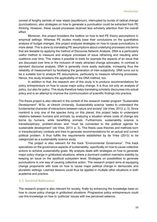 Introduction
10
consist of lengthy periods of near stasis (equilibrium), interrupted by bursts of radical change
(punctuations), also strategies on how to generate a punctuation could be extracted from PE
thinking. However, these causal processes received less scholarly attention than the overall
effect.
Moreover, this project broadens the toolbox on how to test PE theory assumptions in
empirical settings: Whereas PE studies mostly base their conclusions on the quantitative
analysis of budget changes, this project analyzes strategies on how to cause punctuations in
more detail. This is done by translating PE assumptions about underlying processes into terms
that are testable by applying the method of Discourse Network Analysis. DNA is a particularly
useful method to measure and analyze processes of issue reframing and resulting actor
coalitions over time. This makes it possible to track for example the aspects of an issue that
are discussed over time or the inclusion of newly attracted change advocates. In contrast to
standard discourse analysis, DNA is generally more easily replicable, increasing thus the
reliability of measurement by facilitating the generation of inter-subjectivity. DNA turns out to
be a suitable tool to analyze PE assumptions, particularly to measure reframing processes.
Hence, this study broadens the applicability of the DNA method, too.
In addition to that, the research aim of this study is to produce recommendations for
policy entrepreneurs on how to cause major policy change. It is thus not only an analysis of
policy, but also for policy. This study therefore helps translating scholarly discourses into actual
policy and is an attempt to improve the communication of scientific findings into practice.
The thesis project is also relevant in the context of the research master program “Sustainable
Development”, M.Sc. at Utrecht University. Sustainability science “seeks to understand the
fundamental character of interactions between nature and society” (de Vries, 2013: p. 3). Since
mankind is only one of the species living on this planet, this project helps to understand
relations between humans and animals, by analyzing a situation where costs of change are
borne by humans, while benefitting animals. Furthermore, sustainability science is
transdisciplinary, problem-driven and “must be connected to the political agenda for
sustainable development” (de Vries, 2013: p. 3). This thesis uses theories and methods born
in transdisciplinary contexts and tries to generate recommendations for an actual and current
political problem. It thus fulfills the requirements established by de Vries (2013) to be
categorized as a sustainability science study.
The project is also relevant for the track “Environmental Governance”. This track
specializes on the governance aspects of sustainability, specifically on how to cause collective
actions to achieve sustainability goals. My analysis deals with strategies on how to generate
major policy change in gridlocked situations, where a dominant coalition maintains stability by
keeping an issue on the apolitical subsystem level. Strategies on possibilities to generate
punctuations is one way of causing collective action. The research project aims at equipping
change proponents with tools on how to cause major political change in democratic and
pluralistic settings. Learned lessons could thus be applied in multiple other situations in both
academia and practice.
1.3. Societal Relevance
The research project is also relevant for society, firstly by enhancing the knowledge base on
how to cause policy change in gridlocked situations. Progressive policy entrepreneurs could
use this knowledge on how to ‘politicize’ issues with low perceived salience.
 