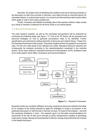 Introduction
11
Secondly, the project aims at identifying the coalitions and issue framing processes in
the discussion on wild circus animals in Germany, thus helps forming an informed opinion for
interested citizens. In a democratic society, it is crucial to be informed about which actors follow
which goals in order to form policy preferences.
Thirdly, increased and detailed knowledge about inter-species relations helps society
as a whole to maintain a livelihood for all forms of life on our shared planet.
1.4. Research Framework
The main research question, as well as the connected sub-questions will be answered by
conducting the following steps (see figure 1.1). First of all, PE theory will be presented and
assumed strategies on how to generate punctuations need to be identified. Further
specifications are achieved by adding elements of discourse and network theory. These form
the theoretical framework of this project. Theoretical insights will then be applied to an empirical
case. For this end, data needs to be collected and coded. Resultant discourse networks can
consequently be analyzed according to the operationalization presented in the methods
section. Since every method is restricted (Verschuren & Doorewaard, 2010), limitations need
to be made explicit, which affect conclusions and recommendations.
Figure 1.1 – Research Framework.
Expected results are visualized affiliation and actor congruence discourse networks that allow
for an analysis of the resting potential to apply PE strategies to cause a punctuation in the
gridlocked discussion on wild animals in German circuses. On basis of this analysis – and with
the necessary limitations in mind – the research goal is to formulate recommendations for
proponents of the ban of wild circus animals as policy entrepreneurs capable of generating
major policy change. Results will be presented to German change proponents that are involved
in the treated discussion.
 