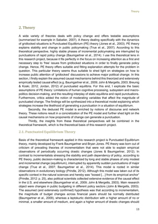 Theory
13
2. Theory
A wide variety of theories deals with policy change and offers testable assumptions
(summarized for example in Sabatier, 2007). A theory dealing specifically with the dynamics
of gridlocked situations is Punctuated Equilibrium (PE) theory (Jones et al., 2003). PE theory
explains stability and change in public policymaking (True et al., 2007). According to this
theoretical perspective, highly stable phases of incremental policymaking are interrupted by
punctuations of rapid policy change (Baumgartner et al., 2014). I use this theoretical lens in
this research project, because it fits perfectly in the focus on increasing attention as a first and
necessary step to ‘free’ issues from gridlocked situations in order to finally generate policy
change. Hence, PE theory offers suitable and fitting explanation attempts for the problem in
question. This particular theory seems thus suitable to shed light on strategies on how to
increase public attention of ‘gridlocked’ discussions to achieve major political change. In this
section, I firstly explain the assumed causal mechanisms behind this theorized and extensively
empirically tested causal effect (e.g. Baumgartner et al., 2009; John & Margetts, 2003; Breunig
& Koski, 2012; Jordan, 2012) of punctuated equilibria. For this end, I explicate the basic
assumptions of PE theory: Limitations of human cognitive processing, subsystem and macro-
politics decision-making, and the resulting interplay of static equilibria and rapid punctuations.
Furthermore, critics added the notion of moderating variables that affect the magnitude of
punctuated change. The findings will be synthesized into a theoretical model explaining which
strategies increase the likelihood of generating a punctuation in a situation of equilibrium.
Secondly, the deduced PE model is enriched by notions of discourse and network
theory. These notions result in a concretization of the PE model and further shed light on the
causal mechanisms on how proponents of change can generate a punctuation.
Thirdly, the insights from these theoretical perspectives will be combined in the
theoretical framework, which is the theoretical basis of this research project.
2.1. Punctuated Equilibrium Theory
Basis of the theoretical framework applied in this research project is Punctuated Equilibrium
theory, mainly developed by Frank Baumgartner and Bryan Jones. PE theory was born out of
criticism of prevailing theories of incrementalism that were not able to explain empirical
observations of periodically occurring drastic changes (Jones & Baumgartner, 2012). In
contrast to incrementalists stressing the stability and path dependency of policy, according to
PE theory, public decision-making is characterized by long and stable phases of only modest
and incremental change (equilibrium), interrupted by apparently sudden punctuations of major
change (True et al., 2007; Baumgartner et al., 2014). This model is rooted in similar
observations in evolutionary biology (Prindle, 2012). Although this model was taken out of its
specific context in the natural sciences and hereby was “loosed […] from its empirical anchor”
(Prindle, 2012: p. 25), also political scientists collected extensive evidence of the causal effect
in the U.S. and elsewhere (Baumgartner et al., 2009; John & Mergetts, 2003). Main research
object were changes in public budgeting in different policy sectors (John & Mergetts, 2003).
The assumed (and extensively confirmed) hypothesis was that according to incrementalism,
the magnitude of budget changes across financial years should be normally distributed
(Baumgartner et al., 2009), whereas a leptokurtic distribution with a higher amount of no or
minimal, a smaller amount of medium, and again a higher amount of drastic changes should
 