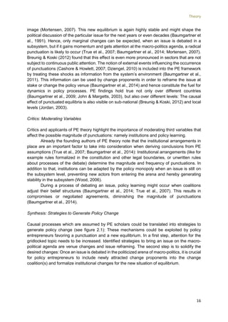 Theory
16
image (Mortensen, 2007). This new equilibrium is again highly stable and might shape the
political discussion of the particular issue for the next years or even decades (Baumgartner et
al., 1991). Hence, only marginal changes can be expected, when an issue is debated in a
subsystem, but if it gains momentum and gets attention at the macro-politics agenda, a radical
punctuation is likely to occur (True et al., 2007; Baumgartner et al., 2014; Mortensen, 2007).
Breunig & Koski (2012) found that this effect is even more pronounced in sectors that are not
subject to continuous public attention. The notion of external events influencing the occurrence
of punctuations (Cashore & Howlett, 2007; Dziengel, 2010) is included into the PE framework
by treating these shocks as information from the system’s environment (Baumgartner et al.,
2011). This information can be used by change proponents in order to reframe the issue at
stake or change the policy venue (Baumgartner et al., 2014) and hence constitute the fuel for
dynamics in policy processes. PE findings hold true not only over different countries
(Baumgartner et al., 2009; John & Margetts, 2003), but also over different levels: The causal
effect of punctuated equilibria is also visible on sub-national (Breunig & Koski, 2012) and local
levels (Jordan, 2003).
Critics: Moderating Variables
Critics and applicants of PE theory highlight the importance of moderating third variables that
affect the possible magnitude of punctuations: namely institutions and policy learning.
Already the founding authors of PE theory note that the institutional arrangements in
place are an important factor to take into consideration when deriving conclusions from PE
assumptions (True et al., 2007; Baumgartner et al., 2014): Institutional arrangements (like for
example rules formalized in the constitution and other legal boundaries, or unwritten rules
about processes of the debate) determine the magnitude and frequency of punctuations. In
addition to that, institutions can be adapted by the policy monopoly when an issue is still on
the subsystem level, preventing new actors from entering the arena and hereby generating
stability in the subsystem (Wood, 2006).
During a process of debating an issue, policy learning might occur when coalitions
adjust their belief structures (Baumgartner et al., 2014; True et al., 2007). This results in
compromises or negotiated agreements, diminishing the magnitude of punctuations
(Baumgartner et al., 2014).
Synthesis: Strategies to Generate Policy Change
Causal processes which are assumed by PE scholars could be translated into strategies to
generate policy change (see figure 2.1): These mechanisms could be exploited by policy
entrepreneurs favoring a punctuation and a new equilibrium. In a first step, attention for the
gridlocked topic needs to be increased. Identified strategies to bring an issue on the macro-
political agenda are venue changes and issue reframing. The second step is to solidify the
desired changes: Once an issue is debated in the politicized arena of macro-politics, it is crucial
for policy entrepreneurs to include newly attracted change proponents into the change
coalition(s) and formalize institutional changes for the new situation of equilibrium.
 