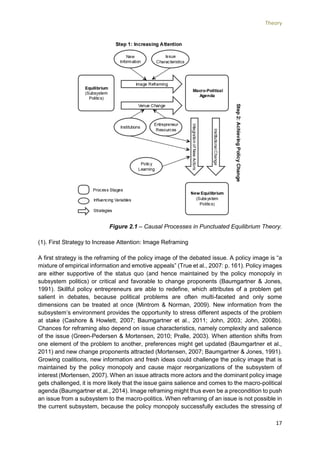 Theory
17
Figure 2.1 – Causal Processes in Punctuated Equilibrium Theory.
(1). First Strategy to Increase Attention: Image Reframing
A first strategy is the reframing of the policy image of the debated issue. A policy image is “a
mixture of empirical information and emotive appeals” (True et al., 2007: p. 161). Policy images
are either supportive of the status quo (and hence maintained by the policy monopoly in
subsystem politics) or critical and favorable to change proponents (Baumgartner & Jones,
1991). Skillful policy entrepreneurs are able to redefine, which attributes of a problem get
salient in debates, because political problems are often multi-faceted and only some
dimensions can be treated at once (Mintrom & Norman, 2009). New information from the
subsystem’s environment provides the opportunity to stress different aspects of the problem
at stake (Cashore & Howlett, 2007; Baumgartner et al., 2011; John, 2003; John, 2006b).
Chances for reframing also depend on issue characteristics, namely complexity and salience
of the issue (Green-Pedersen & Mortensen, 2010; Pralle, 2003). When attention shifts from
one element of the problem to another, preferences might get updated (Baumgartner et al.,
2011) and new change proponents attracted (Mortensen, 2007; Baumgartner & Jones, 1991).
Growing coalitions, new information and fresh ideas could challenge the policy image that is
maintained by the policy monopoly and cause major reorganizations of the subsystem of
interest (Mortensen, 2007). When an issue attracts more actors and the dominant policy image
gets challenged, it is more likely that the issue gains salience and comes to the macro-political
agenda (Baumgartner et al., 2014). Image reframing might thus even be a precondition to push
an issue from a subsystem to the macro-politics. When reframing of an issue is not possible in
the current subsystem, because the policy monopoly successfully excludes the stressing of
 