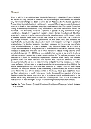 i
Abstract
A ban of wild circus animals has been debated in Germany for more than 13 years. Although
the issue is not very complex or contested and no technological improvements are needed,
only incremental change has been occurred so far. According to Punctuated Equilibrium
Theory, this gridlocked situation is maintained by successful framing processes of status quo
proponents. In a first, theoretical step, this project enriches the body of Punctuated Equilibrium
Theory by identifying strategies for policy entrepreneurs as causal mechanisms behind the
assumed – and frequently observed – dynamic of periods of only incremental change
(equilibrium), disrupted by apparently sudden, drastic change (punctuations). Identified
strategies for proponents of change are to reframe the policy image and to shift venues in order
to generate attention. Once attention is high, new change proponents have to be included into
the ‘change-coalitions’. Status quo proponents, on the other hand, can decrease the
magnitude of a punctuation by adjusting their belief systems (policy learning). In a second,
empirical step, the identified strategies have been measured for the empirical case of wild
circus animals in Germany in order to generate policy recommendations for proponents of
change. Discourse Network Analysis resulted to be a useful tool to track and measure framing
processes in discourses over time. 521 German newspaper articles dealing with wild circus
animals in the period 1991-2016 have been coded in two rounds, a first one to develop a
coding scheme and a second one to code the data consistently. The coding scheme was cross-
validated by a class of Sustainable Development students. After coding, the obtained
qualitative data have been translated into network data. Visualized affiliation and actor
congruence networks are used to track reframing and policy learning processes, as well as
venue shifts and the integration of newly attracted change proponents over time. Shifts in the
relative popularity of used concepts have been measured by changes in concept node degree
centrality. The analysis is enriched by a supplementary, qualitative discourse analysis. Results
show that in the case of wild circus animals in Germany, status quo proponents made
significant adjustments in belief systems and hereby decreased the magnitude of change.
Resting potential for change proponents lies in stressing economic and legal aspects of the
debate and in using alternative policy venues. Political parties could include more regional
party divisions in their striving for change by streamlining their argumentation centrally.
Key Words: Policy Change | Gridlock | Punctuated Equilibrium | Discourse Network Analysis
| Circus Animals
 