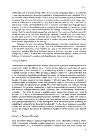 Theory
20
problematic, just, et cetera (van Dijk, 2006). Consequently, language is seen as a central tool
to give meaning to situations and the possibility of multiple realities is acknowledged. Why is
this important for this research project? First of all, this notion justifies my claim that the framing
of an issue (that is the way how an issue is perceived and communicated to others by an actor)
has an actual impact on policy-making: Language is seen as a tool not only to describe, but
also to shape reality. Connected to this notion is a second assumption, that language shapes
action and it is therefore possible to analyze possible actions by analyzing involved actors’ use
of language. This notion is crucial particularly for the strategy of reframing: It is claimed by PE
scholars that the way of using language has an impact on the outcomes of policy-making. By
shifting the used terms, definitions and attached meanings, statements address other (and in
the best case broader or more powerful) actor circles: New actors become interested in a
previously unnoticed situation and start ‘owning’ a problem. Language and the means of using
words are thus key concepts in PE thinking.
However, it is also acknowledged that language and connected mindsets are only one
way that shape the actions of actors. Also structural variables (like institutions, characteristics
of the situation, resources, power relations etc.) play a role (Hammersley, 2003). My third
assumption based on Discourse Analysis thinking is that actors are able to use language
strategically in order to achieve their political goals. All three assumptions underlie the claim
that issue reframing can be used as a strategy to cause major policy change.
Framing a Problem
The existence of multiple realities for multiple actors makes it possible that the same issue is
perceived by actors in different ways. Framing is “the discursive construction of shared
interpretations” (Leifeld & Haunss, 2011). Actors framing an issue in a (nearly) similar way form
so-called discourse coalitions. More precisely, a discourse coalition is “a group of actors that,
in the context of an identifiable set of practices, shares the usage of a particular set of story
lines over a particular period of time” (Hajer, 2005: p. 302). For actors, it is hence possible to
describe the same social or physical situation in different ways. The way a situation is
perceived by one actor depends on which storylines and metaphors are used by another actor
to communicate the situation (Hajer, 2005). When many actors agree on a particular ‘framing’
of a situation, this particular interpretation of reality and connected given meaning ‘thicken’ and
form a new (or changed) institution (Hajer & Versteeg, 2005). Given meaning – the framing of
a situation – thus limits the range of possible actions actors might choose (van Herten &
Runhaar, 2013). This notion underlies the assumptions that (1) the way a situation is described
matters; (2) interpretations (issue framings) are an identifiable matter; (3) actors form coalitions
around shared interpretations; and (4) changing framings have an impact on the currently used
rules of the game (institutions). A new framing of an issue attracts new actors, increasing the
probability of political change (Baumgartner et al., 2014), when these actors are successfully
included into discourse coalitions striving for change. Furthermore, framing processes could
be used as strategies to increase the salience of a problem for the broader public (Birkett,
2014).
Networks of Actors and Concepts
Since actors form discourse coalitions regarding their shared interpretation of reality (Hajer,
2005), it is possible to identify resulting networks by connecting actors to used discourse
concepts (Leifeld, 2013). A concept can be defined in different ways: It could for example be a
 