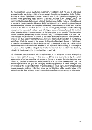 Theory
23
the macro-political agenda by chance. In contrary, we observe that the case of wild circus
animals found a way to the politicized arena already three times, always in a similar fashion.
Another factor that might favor increased attention apart from purposeful strategies might be
external events generating media attention (Cashore & Howlett, 2007; Dziengel, 2010). I am
convinced that increased attention is not solely due to chance, but the notion of external events
is somewhat more convincing. However, I also use this critique by regarding external events
as the influencing variable “incoming new information” in my theoretical model: Also external
events do not increase attention per se: They are used by policy entrepreneurs for reframing
strategies. For example, if a citizen gets killed by an escaped circus elephant, this incident
might not automatically increase attention for the case of wild circus animals. This might rather
be the case when policy entrepreneurs frame the newly incoming information in a certain way:
The escaped circus elephant is a result of low safety standards in circuses. Wild animals in
circuses are thus a safety risk for humans. However, I admit that the notion of intentionality
specifically affects the notions for the second strategic step: Solidifying change by the inclusion
of new change proponents and institutional changes. As presented in section 4, I measure only
argumentative discourse networks that should not imply the actual sharing of knowledge or
resources. Actors might thus integrate newly attracted actors in their coalition without actually
intending it. I elaborate further on this limitation in section 6.
To summarize, I have identified causal mechanisms of PE theory as possible strategies to
cause major political change in this section. Claims are substantiated by theoretical
assumptions of scholars dealing with discourse (network) analysis. Next to strategies, also
influencing variables are identified and summarized in a theoretical model (figure 2.2). This
research project has the goal of identifying the resting potential of these strategies that
proponents of the ban of wild animals in German circuses could exploit. Four variables (three
change strategies and one moderating factor) are identified that will be operationalized in the
methods section. In a next step, I describe the institutional setting of the analyzed discourse.
 