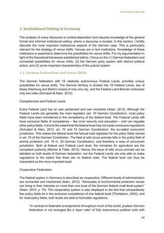 Institutional Setting
24
3. Institutional Setting in Germany
The analysis of every discourse is context-dependent and requires knowledge of the general
formal and informal institutional setting, where a discourse is located. In this section, I briefly
describe the most important institutional aspects of the German case. This is particularly
relevant for the strategy of venue shifts: Venues are in fact institutions. Knowledge of these
institutions is essential to determine the possibilities for venue shifts. For my argumentation in
light of the theoretical framework established before, I focus on the (1) German federalism and
connected possibilities for venue shifts, (2) the German party system with distinct political
actors, and (3) some important characteristics of the judicial system.
3.1. German Federalism and Venue Shifts
The German federalism with 16 relatively autonomous Federal Lands, provides unique
possibilities for venue shifts. The German territory is divided into 16 Federal Lands, two of
these (Hamburg and Berlin) consist of only one city, and the Federal Land Bremen embraces
only two cities (Schubert & Klein, 2012).
Competencies and Federal Levels
Every Federal Land has an own parliament and own ministries (Aden, 2012). Although the
Federal Lands are generally the main legislator (art. 70 German Constitution), most policy
fields have been transferred to the competency of the federal level. The Federal Lands still
have exclusive fields of competence – like inner security and education – and can regulate
other policy fields, if and to the extent that the federal level has not made conclusive regulations
(Schubert & Klein, 2012; art. 72 and 74 German Constitution), the so-called concurrent
jurisdiction. This makes the federal level the factual main legislator for the policy fields named
in art. 74 of the German Constitution. The field of wild circus animals falls in the policy field of
animal protection (art. 74 nr. 20 German Constitution), and therefore a case of concurrent
jurisdiction. Both at federal and Federal Land level, the ministries for agriculture are the
competent authority (Böcher & Töller, 2012). Hence, the issue of wild circus animals can be
debated on both levels of German federalism, but the Federal Lands are only able to make
regulations to the extent that there are no federal rules. The federal level can thus be
interpreted as the more important level.
Cooperative Federalism
The federal system in Germany is described as cooperative: Different levels of administration
are connected and intertwined (Aden, 2012). “Advocates of environmental protection issues
can bring in their interests on more than one level of the German federal multi-level-system”
(Aden, 2012: p. 70). The cooperative system is also displayed in the fact that comparatively
few policy fields lie in the exclusive competence of one federal level (Thorlakson, 2003), and
for most policy fields, both levels are able to formulate regulations.
“In contrast to federalist arrangements throughout much of the world, postwar German
federalism in not arranged like a ‘layer cake’ of fully autonomous political units with
 