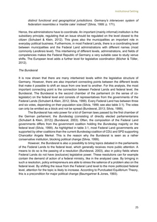 Institutional Setting
25
distinct functional and geographical jurisdictions. Germany’s interwoven system of
federalism resembles a ‘marble cake’ instead” (Silvia, 1999: p. 171).
Hence, the administrations have to coordinate. An important (mainly informal) institution is the
subsidiary principle, regulating that an issue should be regulated on the level closest to the
citizen (Schubert & Klein, 2012). This gives also the municipalities an important role in
everyday political business. Furthermore, in most Federal Lands, there is a coordinating level
between municipalities and the Federal Land administrations with different names (most
commonly Landkreis level). This intertwining of different levels, administrations, and fields of
competencies makes the Federal Republic of Germany a very suitable case to study venue
shifts. The European level adds a further level for legislative coordination (Böcher & Töller,
2012).
The Bundesrat
It is now shown that there are many intertwined levels within the legislative structure of
Germany. However, there are also important connecting points between the different levels
that make it possible to shift an issue from one level to another. For this analysis, the most
important connecting point is the connection between Federal Lands and federal level, the
Bundesrat. The Bundesrat is the second chamber of the parliament (in the sense of co-
legislator) on the federal level and consists of representatives from the governments of the
Federal Lands (Schubert & Klein, 2012; Silvia, 1999). Every Federal Land has between three
and six votes, depending on their population size (Silvia, 1999; see also table 3.1). The votes
can only be emitted as a block and not be spread (Bundesrat, 2013; Silvia, 1999).
The Bundesrat has veto power for a lot of German laws passed by the first chamber of
the German parliament, the Bundestag (consisting of directly elected parliamentarians
(Schubert & Klein, 2012)) (Bundesrat, 2003). Often, the composition of the Federal Land
governments differs from the government coalition holding the Bundestag majority on the
federal level (Silvia, 1999). As highlighted in table 3.1, most Federal Land governments are
supported by other coalitions than the current Bundestag coalition of CDU and SPD supporting
Chancellor Angela Merkel. This is the reason why the Bundesrat is seen as a rather
conservative institution, blocking political change (Silvia, 1999).
However, the Bundesrat is also a possibility to bring topics debated in the parliaments
of the Federal Lands to the federal level, which generally receives more public attention. A
means to do so is the passing of a resolution (Bundesrat, 2003), also in policy fields where
Federal Lands do not have (exclusive) legislative power. These resolutions can for example
contain the demand of action of a federal ministry, like in the analyzed case. By bringing in
such a resolution, policy entrepreneurs are able to stress the salience of a problem also on the
federal level. By shifting the issue from the Federal Land level to the more politicized federal
level, attention for the topic is likely to increase. According to Punctuated Equilibrium Theory,
this is a precondition for major political change (Baumgartner & Jones, 1993).
 