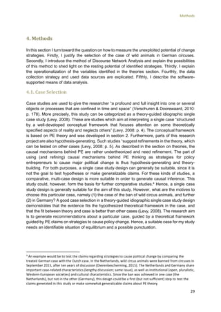 Methods
29
4. Methods
In this section I turn toward the question on how to measure the unexploited potential of change
strategies. Firstly, I justify the selection of the case of wild animals in German circuses.
Secondly, I introduce the method of Discourse Network Analysis and explain the possibilities
of this method to shed light on the resting potential of identified strategies. Thirdly, I explain
the operationalization of the variables identified in the theories section. Fourthly, the data
collection strategy and used data sources are explicated. Fifthly, I describe the software-
supported means of data analysis.
4.1. Case Selection
Case studies are used to give the researcher “a profound and full insight into one or several
objects or processes that are confined in time and space” (Verschuren & Doorewaard, 2010:
p. 178). More precisely, this study can be categorized as a theory-guided idiographic single
case study (Levy, 2008). These are studies which aim at interpreting a single case “structured
by a well-developed conceptual framework that focuses attention on some theoretically
specified aspects of reality and neglects others” (Levy, 2008: p. 4). The conceptual framework
is based on PE theory and was developed in section 2. Furthermore, parts of this research
project are also hypothesis-generating. Such studies “suggest refinements in the theory, which
can be tested on other cases (Levy, 2008: p. 5). As described in the section on theories, the
causal mechanisms behind PE are rather undertheorized and need refinement. The part of
using (and refining) causal mechanisms behind PE thinking as strategies for policy
entrepreneurs to cause major political change is thus hypothesis-generating and theory-
building. For both purposes, a single case study design can generally be suitable, since it is
not the goal to test hypotheses or make generalizable claims. For these kinds of studies, a
comparative, multi-case design is more suitable in order to generate causal inference. This
study could, however, form the basis for further comparative studies.4
Hence, a single case
study design is generally suitable for the aim of this study. However, what are the motives to
choose this particular case, namely (1) the case of the ban of wild circus animals, and further
(2) in Germany? A good case selection in a theory-guided idiographic single case study design
demonstrates that the evidence fits the hypothesized theoretical framework in the case, and
that the fit between theory and case is better than other cases (Levy, 2008). The research aim
is to generate recommendations about a particular case, guided by a theoretical framework
guided by PE claims on strategies to cause policy change. Hence, a suitable case for my study
needs an identifiable situation of equilibrium and a possible punctuation.
4
An example would be to test the claims regarding strategies to cause political change by comparing the
treated German case with the Dutch case. In the Netherlands, wild circus animals were banned from circuses in
September 2015, after ten years of discussion (Dierenbescherming, 2015). The Netherlands and Germany share
important case-related characteristics (lengthy discussion; same issue), as well as institutional (open, pluralistic,
Western-European societies) and cultural characteristics. Since the ban was achieved in one case (the
Netherlands), but not in the other (Germany), this design could be a first (but not sufficient) step to test the
claims generated in this study or make somewhat generalizable claims about PE theory.
 