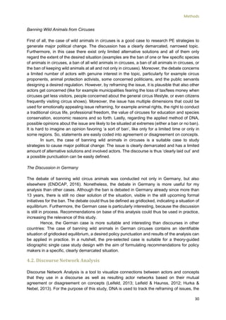Methods
30
Banning Wild Animals from Circuses
First of all, the case of wild animals in circuses is a good case to research PE strategies to
generate major political change. The discussion has a clearly demarcated, narrowed topic.
Furthermore, in this case there exist only limited alternative solutions and all of them only
regard the extent of the desired situation (examples are the ban of one or few specific species
of animals in circuses, a ban of all wild animals in circuses, a ban of all animals in circuses, or
the ban of keeping wild animals at all and not only in circuses). Moreover, the debate concerns
a limited number of actors with genuine interest in the topic, particularly for example circus
proponents, animal protection activists, some concerned politicians, and the public servants
designing a desired regulation. However, by reframing the issue, it is plausible that also other
actors get concerned (like for example municipalities fearing the loss of tax/fees money when
circuses get less visitors, people concerned about the general circus lifestyle, or even citizens
frequently visiting circus shows). Moreover, the issue has multiple dimensions that could be
used for emotionally appealing issue reframing, for example animal rights, the right to conduct
a traditional circus life, professional freedom, the value of circuses for education and species
conservation, economic reasons and so forth. Lastly, regarding the applied method of DNA,
possible opinions about the issue are likely to be situated at extremes (either a ban or no ban).
It is hard to imagine an opinion favoring ‘a sort of ban’, like only for a limited time or only in
some regions. So, statements are easily coded into agreement or disagreement on concepts.
In sum, the case of banning wild animals in circuses is a suitable case to study
strategies to cause major political change: The issue is clearly demarcated and has a limited
amount of alternative solutions and involved actors. The discourse is thus ‘clearly laid out’ and
a possible punctuation can be easily defined.
The Discussion in Germany
The debate of banning wild circus animals was conducted not only in Germany, but also
elsewhere (ENDCAP, 2016). Nonetheless, the debate in Germany is more useful for my
analysis than other cases. Although the ban is debated in Germany already since more than
13 years, there is still no clear solution of the situation, visible in the still upcoming formal
initiatives for the ban. The debate could thus be defined as gridlocked, indicating a situation of
equilibrium. Furthermore, the German case is particularly interesting, because the discussion
is still in process. Recommendations on base of this analysis could thus be used in practice,
increasing the relevance of this study.
Hence, the German case is more suitable and interesting than discourses in other
countries: The case of banning wild animals in German circuses contains an identifiable
situation of gridlocked equilibrium, a desired policy punctuation and results of the analysis can
be applied in practice. In a nutshell, the pre-selected case is suitable for a theory-guided
idiographic single case study design with the aim of formulating recommendations for policy
makers in a specific, clearly demarcated situation.
4.2. Discourse Network Analysis
Discourse Network Analysis is a tool to visualize connections between actors and concepts
that they use in a discourse as well as resulting actor networks based on their mutual
agreement or disagreement on concepts (Leifeld, 2013; Leifeld & Haunss, 2012; Hurka &
Nebel, 2013). For the purpose of this study, DNA is used to track the reframing of issues, the
 