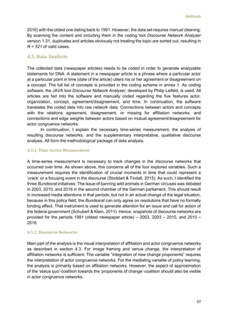 Methods
37
2016) with the oldest one dating back to 1991. However, the data set requires manual cleaning:
By scanning the content and including them in the coding tool Discourse Network Analyzer
version 1.31, duplicates and articles obviously not treating the topic are sorted out, resulting in
N = 521 of valid cases.
4.5. Data Analysis
The collected data (newspaper articles) needs to be coded in order to generate analyzable
statements for DNA. A statement in a newspaper article is a phrase where a particular actor
at a particular point in time (date of the article) utters his or her agreement or disagreement on
a concept. The full list of concepts is provided in the coding scheme in annex 1. As coding
software, the JAVA tool Discourse Network Analyzer, developed by Philip Leifeld, is used. All
articles are fed into the software and manually coded regarding the five features actor,
organization, concept, agreement/disagreement, and time. In continuation, the software
translates the coded data into raw network data: Connections between actors and concepts
with the relations agreement, disagreement, or missing for affiliation networks; and
connections and edge weights between actors based on mutual agreement/disagreement for
actor congruence networks.
In continuation, I explain the necessary time-series measurement, the analysis of
resulting discourse networks, and the supplementary interpretative, qualitative discourse
analysis. All form the methodological package of data analysis.
4.5.1. Time-Series Measurement
A time-series measurement is necessary to track changes in the discourse networks that
occurred over time. As shown above, this concerns all of the four explored variables. Such a
measurement requires the identification of crucial moments in time that could represent a
‘crack’ or a focusing event in the discourse (Stoddart & Tindall, 2015). As such, I identified the
three Bundesrat initiatives: The issue of banning wild animals in German circuses was debated
in 2003, 2010, and 2016 in the second chamber of the German parliament. This should result
in increased media attentions in that periods, but not in an actual change of the legal situation,
because in this policy field, the Bundesrat can only agree on resolutions that have no formally
binding effect. That instrument is used to generate attention for an issue and call for action of
the federal government (Schubert & Klein, 2011). Hence, snapshots of discourse networks are
provided for the periods 1991 (oldest newspaper article) – 2003, 2003 – 2010, and 2010 –
2016.
4.5.2. Discourse Networks
Main part of the analysis is the visual interpretation of affiliation and actor congruence networks
as described in section 4.3. For image framing and venue change, the interpretation of
affiliation networks is sufficient. The variable “integration of new change proponents” requires
the interpretation of actor congruence networks. For the mediating variable of policy learning,
the analysis is primarily based on affiliation networks. However, the aspect of approximation
of the ‘status quo’-coalition towards the ‘proponents of change’-coalition should also be visible
in actor congruence networks.
 