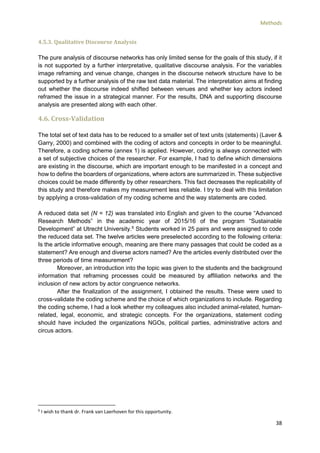 Methods
38
4.5.3. Qualitative Discourse Analysis
The pure analysis of discourse networks has only limited sense for the goals of this study, if it
is not supported by a further interpretative, qualitative discourse analysis. For the variables
image reframing and venue change, changes in the discourse network structure have to be
supported by a further analysis of the raw text data material. The interpretation aims at finding
out whether the discourse indeed shifted between venues and whether key actors indeed
reframed the issue in a strategical manner. For the results, DNA and supporting discourse
analysis are presented along with each other.
4.6. Cross-Validation
The total set of text data has to be reduced to a smaller set of text units (statements) (Laver &
Garry, 2000) and combined with the coding of actors and concepts in order to be meaningful.
Therefore, a coding scheme (annex 1) is applied. However, coding is always connected with
a set of subjective choices of the researcher. For example, I had to define which dimensions
are existing in the discourse, which are important enough to be manifested in a concept and
how to define the boarders of organizations, where actors are summarized in. These subjective
choices could be made differently by other researchers. This fact decreases the replicability of
this study and therefore makes my measurement less reliable. I try to deal with this limitation
by applying a cross-validation of my coding scheme and the way statements are coded.
A reduced data set (N = 12) was translated into English and given to the course “Advanced
Research Methods” in the academic year of 2015/16 of the program “Sustainable
Development” at Utrecht University.6
Students worked in 25 pairs and were assigned to code
the reduced data set. The twelve articles were preselected according to the following criteria:
Is the article informative enough, meaning are there many passages that could be coded as a
statement? Are enough and diverse actors named? Are the articles evenly distributed over the
three periods of time measurement?
Moreover, an introduction into the topic was given to the students and the background
information that reframing processes could be measured by affiliation networks and the
inclusion of new actors by actor congruence networks.
After the finalization of the assignment, I obtained the results. These were used to
cross-validate the coding scheme and the choice of which organizations to include. Regarding
the coding scheme, I had a look whether my colleagues also included animal-related, human-
related, legal, economic, and strategic concepts. For the organizations, statement coding
should have included the organizations NGOs, political parties, administrative actors and
circus actors.
6
I wish to thank dr. Frank van Laerhoven for this opportunity.
 