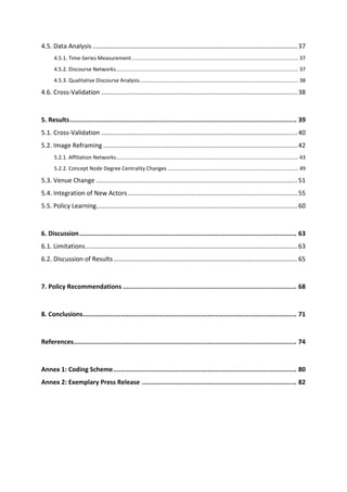 4.5. Data Analysis .....................................................................................................................37
4.5.1. Time-Series Measurement ................................................................................................................. 37
4.5.2. Discourse Networks............................................................................................................................ 37
4.5.3. Qualitative Discourse Analysis............................................................................................................ 38
4.6. Cross-Validation ................................................................................................................38
5. Results........................................................................................................................ 39
5.1. Cross-Validation ................................................................................................................40
5.2. Image Reframing ...............................................................................................................42
5.2.1. Affiliation Networks............................................................................................................................ 43
5.2.2. Concept Node Degree Centrality Changes ......................................................................................... 49
5.3. Venue Change ...................................................................................................................51
5.4. Integration of New Actors.................................................................................................55
5.5. Policy Learning...................................................................................................................60
6. Discussion................................................................................................................... 63
6.1. Limitations.........................................................................................................................63
6.2. Discussion of Results .........................................................................................................65
7. Policy Recommendations ............................................................................................ 68
8. Conclusions................................................................................................................. 71
References...................................................................................................................... 74
Annex 1: Coding Scheme................................................................................................. 80
Annex 2: Exemplary Press Release .................................................................................. 82
 