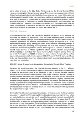 Results
60
active actors is limited to the CDU Baden-Württemberg and the Greens Rheinland-Pfalz.
However, no major policy change has occurred yet. This means that more actors from different
fields of society have to be attracted by further issue reframing and venue shifting attempts
and integrated immediately by the main pro-change coalition. A high belief overlap is needed,
what could be achieved by a coordinated, stringent and unambiguous argumentation, treating
as many dimensions of the problem as possible. More detailed policy recommendations are
provided in section 7. However, the real-world consequences of the co-occurrence networks
based on statements in newspaper articles must not be overestimated (see limitations in
section 6) and have to be interpreted in a careful way (see section 8).
5.5. Policy Learning
Punctuated Equilibrium Theory was criticized for not taking into account factors delimiting the
magnitude and frequency of punctuations (John, 2003). One attempt to do so is to include the
notion of policy learning: Changes in the belief systems of status quo advocates could lead to
negotiated agreements and therefore only incremental change (Baumgartner et al., 2014).
Argumentative changes (policy learning) are visible in DNA affiliation networks by changes in
line color. Particularly interesting for my purposes are blue lines indicating ambiguous
standpoints: An actor first agreed on a concept, then disagreed on it later on, or the other way
around. This is assumed to indicate adjustments in belief systems, what are policy learning
effects. In 2003 (see figure 5.2), there are no blue lines, hence no police learning effects are
observable for the period until 2003: All actors had clear positions. Therefore, I only analyze
argumentative adjustments for the two periods 2003-2011 and 2011-2016. Moreover, I focus
on the pro-circus coalition, since these actors are theoretically assumed to try to decrease the
magnitude of a punctuation.
2003-2011: Small Circuses Admit Safety Chinks; Domesticated Animals: Mixed Positions
Regarding the pro-circus coalition, the only blue line that appeared in the 2011 affiliation
network (figure 5.3), connects small circuses and safety issues. Some small circuses started
to agree that wild animals might be too dangerous to keep in circuses, because they can
escape or attack humans or other animals in circus shows. This might also be a strategical
move to decrease the magnitude of policy change, because most small circuses are not able
to afford wild animals that are demanding in husbandry conditions, anyway. Small circuses
might be willing to agree on higher security standards for wild animals, because they want to
achieve a competitive advantage relative to large circuses. This conclusion cannot be derived
with certainty from this analysis, however. On the other hand, it is observable that some small
circuses adjusted their position on safety issues and hereby moved argumentatively towards
the ‘proponents of change’-coalition.
On the other hand, there are some actor organizations of the ‘proponents of change’-coalition
connected by a blue line with the concept ‘Domesticated Animals’, meaning that these actors
are against wild circus animals, but openly agreed that domesticated animals are suitable for
a circus life and performances. For the concerned organizations in this regard (local Greens
and alternative circuses), the ambiguous statements are due to the heterogeneity of actors
summarized in these organizations: Some local Green groups / alternative circuses agree on
the concept, some do not. A true policy learning effect, however is observable for the CSU and
their position on wild circus animals: In 2003, Horst Seehofer was main CSU spokesperson for
 