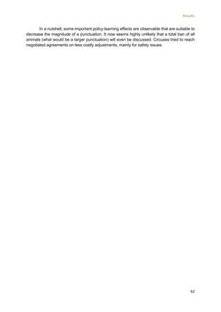 Results
62
In a nutshell, some important policy learning effects are observable that are suitable to
decrease the magnitude of a punctuation. It now seems highly unlikely that a total ban of all
animals (what would be a larger punctuation) will even be discussed. Circuses tried to reach
negotiated agreements on less costly adjustments, mainly for safety issues.
 