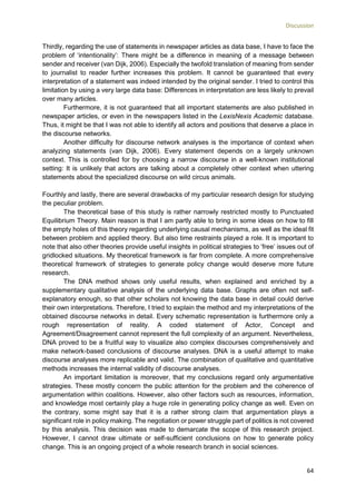 Discussion
64
Thirdly, regarding the use of statements in newspaper articles as data base, I have to face the
problem of ‘intentionality’: There might be a difference in meaning of a message between
sender and receiver (van Dijk, 2006). Especially the twofold translation of meaning from sender
to journalist to reader further increases this problem. It cannot be guaranteed that every
interpretation of a statement was indeed intended by the original sender. I tried to control this
limitation by using a very large data base: Differences in interpretation are less likely to prevail
over many articles.
Furthermore, it is not guaranteed that all important statements are also published in
newspaper articles, or even in the newspapers listed in the LexisNexis Academic database.
Thus, it might be that I was not able to identify all actors and positions that deserve a place in
the discourse networks.
Another difficulty for discourse network analyses is the importance of context when
analyzing statements (van Dijk, 2006). Every statement depends on a largely unknown
context. This is controlled for by choosing a narrow discourse in a well-known institutional
setting: It is unlikely that actors are talking about a completely other context when uttering
statements about the specialized discourse on wild circus animals.
Fourthly and lastly, there are several drawbacks of my particular research design for studying
the peculiar problem.
The theoretical base of this study is rather narrowly restricted mostly to Punctuated
Equilibrium Theory. Main reason is that I am partly able to bring in some ideas on how to fill
the empty holes of this theory regarding underlying causal mechanisms, as well as the ideal fit
between problem and applied theory. But also time restraints played a role. It is important to
note that also other theories provide useful insights in political strategies to ‘free’ issues out of
gridlocked situations. My theoretical framework is far from complete. A more comprehensive
theoretical framework of strategies to generate policy change would deserve more future
research.
The DNA method shows only useful results, when explained and enriched by a
supplementary qualitative analysis of the underlying data base. Graphs are often not self-
explanatory enough, so that other scholars not knowing the data base in detail could derive
their own interpretations. Therefore, I tried to explain the method and my interpretations of the
obtained discourse networks in detail. Every schematic representation is furthermore only a
rough representation of reality. A coded statement of Actor, Concept and
Agreement/Disagreement cannot represent the full complexity of an argument. Nevertheless,
DNA proved to be a fruitful way to visualize also complex discourses comprehensively and
make network-based conclusions of discourse analyses. DNA is a useful attempt to make
discourse analyses more replicable and valid. The combination of qualitative and quantitative
methods increases the internal validity of discourse analyses.
An important limitation is moreover, that my conclusions regard only argumentative
strategies. These mostly concern the public attention for the problem and the coherence of
argumentation within coalitions. However, also other factors such as resources, information,
and knowledge most certainly play a huge role in generating policy change as well. Even on
the contrary, some might say that it is a rather strong claim that argumentation plays a
significant role in policy making. The negotiation or power struggle part of politics is not covered
by this analysis. This decision was made to demarcate the scope of this research project.
However, I cannot draw ultimate or self-sufficient conclusions on how to generate policy
change. This is an ongoing project of a whole research branch in social sciences.
 
