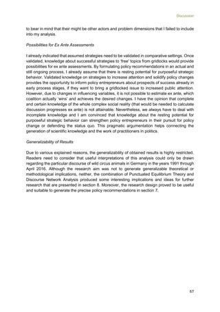 Discussion
67
to bear in mind that their might be other actors and problem dimensions that I failed to include
into my analysis.
Possibilities for Ex Ante Assessments
I already indicated that assumed strategies need to be validated in comparative settings. Once
validated, knowledge about successful strategies to ‘free’ topics from gridlocks would provide
possibilities for ex ante assessments. By formulating policy recommendations in an actual and
still ongoing process, I already assume that there is resting potential for purposeful strategic
behavior. Validated knowledge on strategies to increase attention and solidify policy changes
provides the opportunity to inform policy entrepreneurs about prospects of success already in
early process stages, if they want to bring a gridlocked issue to increased public attention.
However, due to changes in influencing variables, it is not possible to estimate ex ante, which
coalition actually ‘wins’ and achieves the desired changes. I have the opinion that complete
and certain knowledge of the whole complex social reality (that would be needed to calculate
discussion progresses ex ante) is not attainable. Nevertheless, we always have to deal with
incomplete knowledge and I am convinced that knowledge about the resting potential for
purposeful strategic behavior can strengthen policy entrepreneurs in their pursuit for policy
change or defending the status quo. This pragmatic argumentation helps connecting the
generation of scientific knowledge and the work of practitioners in politics.
Generalizability of Results
Due to various explained reasons, the generalizability of obtained results is highly restricted.
Readers need to consider that useful interpretations of this analysis could only be drawn
regarding the particular discourse of wild circus animals in Germany in the years 1991 through
April 2016. Although the research aim was not to generate generalizable theoretical or
methodological implications, neither, the combination of Punctuated Equilibrium Theory and
Discourse Network Analysis produced some interesting implications and ideas for further
research that are presented in section 8. Moreover, the research design proved to be useful
and suitable to generate the precise policy recommendations in section 7.
 