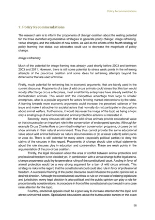 Policy Recommendations
68
7. Policy Recommendations
The research aim is to inform the ‘proponents of change’-coalition about the resting potential
for the three identified argumentative strategies to generate policy change: Image reframing,
venue changes, and the inclusion of new actors, as well as the effects of the fourth strategy of
policy learning that status quo advocates could use to decrease the magnitude of policy
change.
Image Reframing
Much of the potential for image framing was already used shortly before 2003 and between
2003 and 2011. However, there is still some potential to stress weak points in the reframing
attempts of the pro-circus coalition and some ideas for reframing attempts beyond the
dimensions that are used until now.
Firstly, much potential for reframing lies in economic arguments, that are barely used in the
current discourse. Proponents of a ban of wild circus animals could stress that this ban would
mostly affect large circus enterprises, most small family enterprises have already switched to
domesticated animals. This would shift the competitive advantage from large to smaller
enterprises, what is a popular argument for actors favoring market interventions by the state.
A framing towards more economic arguments could increase the perceived salience of the
issue and make it attractive for societal actors that normally do not participate in discussions
about animal welfare. Furthermore, it would decrease the image of the topic as being a topic
only a small group of environmental and animal protection activists is interested in.
Secondly, many circuses still claim that wild circus animals provide educational value
or that circuses play an important role in the conservation of endangered species. Although for
example Circus Charles Knie is committed in elephant conservation programs, circuses do not
show animals in their natural environment. They thus cannot provide the same educational
value about wild animal behavior as nature documentaries or (to a lesser extent) safari parks
or zoos do. There is still potential for many actors (especially political parties) to deny the
claims of the circuses in this regard. Proponents of change should utter critical statements
about the role circuses play in education and conservation. These are weak points in the
argumentation of the pro-circus coalition.
Thirdly, the legal discussion about the area of conflict between animal protection and
professional freedom is not decided yet. In combination with a venue change to the legal arena,
change proponents could try to generate a ruling of the constitutional court. A ruling in favor of
animal protection would be a very strong argument for a ban of wild circus animals. This
strategy is risky in the regard that the constitutional court could also rule in favor of professional
freedom. A successful framing of the public discourse could influence the public opinion into a
desired direction. Although the constitutional court has to rule on the base of existing legislature
and jurisdiction, every legal decision is also political and the public opinion can play a role for
proportionality considerations. A procedure in front of the constitutional court would in any case
raise attention for the topic.
Fourthly, emotional appeals could be a good way to increase attention for the topic and
attract uninvolved actors. Specialized discussions about the bureaucratic burden or the exact
 