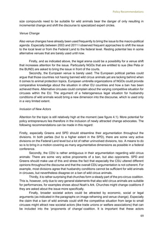 Policy Recommendations
69
size compounds need to be suitable for wild animals bear the danger of only resulting in
incremental change and shift the discourse to specialized expert circles.
Venue Change
Also venue changes have already been used frequently to bring the issue to the macro-political
agenda. Especially between 2003 and 2011 I observed frequent approaches to shift the issue
to the local level or from the Federal Land to the federal level. Resting potential lies in some
alternative venues that are barely used until now.
Firstly, and as indicated above, the legal arena could be a possibility for a venue shift
that increases attention for the issue. Particularly NGOs that are entitled to sue (like Peta or
the BUND) are asked to bring the issue in front of the courts.
Secondly, the European venue is barely used. The European political parties could
argue that those countries not having banned wild circus animals yet are lacking behind when
it comes to animal protection topics. European umbrella organizations of NGOs could provide
comparative knowledge about the situation in other EU countries and how a ban has been
achieved there. Alternative circuses could complain about the varying competitive situation for
circuses within the EU. The argument of a heterogeneous legal situation for husbandry
conditions of wild animals would bring a new dimension into the discourse, which is used only
in a very limited extent.
Inclusion of New Actors
Attention for the topic is still relatively high at the moment (see figure 4.1). More potential for
policy entrepreneurs lies therefore in the inclusion of newly attracted change advocates. The
following recommendations can be made in this regard:
Firstly, especially Greens and SPD should streamline their argumentation throughout the
divisions. In both parties (but to a higher extent in the SPD), there are some very active
divisions on the Federal Land level but a lot of rather uninvolved divisions, too. A means to do
so is to bring in a motion covering as many argumentative dimensions as possible in a federal
conference.
Secondly, the CDU is rather ambiguous in their argumentation regarding wild circus
animals: There are some very active proponents of a ban, but also opponents. SPD and
Greens should make use of this and stress the fact that especially the CSU uttered different
opinions throughout the discourse and that the overall CDU argumentation is not coherent. For
example, most divisions agree that husbandry conditions cannot be sufficient for wild animals
in circuses, but nevertheless disagree on a ban of wild circus animals.
Thirdly, it is rather surprising that churches form a steady part of the pro-circus coalition.
This is, however, only due to very general statements that also wild circus animals are suitable
for performances, for examples shows about Noah’s Ark. Churches might change coalitions if
they are asked about the issue more specifically.
Finally, broader societal actors could be attracted by economic, social or legal
arguments (as indicated in the paragraphs on image reframing and venue change). Especially
the claim that a ban of wild animals could shift the competitive situation from large to small
circuses might attract new societal actors (like trade unions or welfare associations) that can
be included into the ‘proponents of change’-coalition. It is important that these actors
 