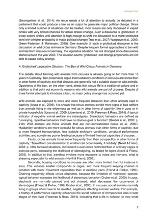 Introduction
7
(Baumgartner et al., 2014): An issue needs a lot of attention to actually be debated in a
parliament that could produce a law as an output to generate major political change. Since
only a limited number of situations can be treated, most issues are only discussed in expert
circles with very limited chances for actual drastic change. Such a discourse is ‘gridlocked’ in
these expert circles until attention is high enough to shift the discussion to a more politicized
level with a higher probability of major political change (True et al., 2007; Walgrave et al., 2009;
Green-Pedersen & Mortensen, 2015). One example of such a gridlocked discourse is the
discussion on wild circus animals in Germany: Despite frequent formal approaches to ban wild
animals from circuses in Germany, the legislative situation has not changed since discussions
started around the year 2003. The situation seems ‘gridlocked’ and change proponents are not
able to cause policy change.
A ‘Gridlocked’ Legislative Situation: The Ban of Wild Circus Animals in Germany
The debate about banning wild animals from circuses is already going on for more than 13
years in Germany. Ban proponents argue that husbandry conditions in circuses are worse than
in other forms of captivity and that circuses are generally not a suitable place for wild animals.
Opponents of the ban, on the other hand, stress that circus life is a traditional culture and in
addition to that point out economic reasons why wild animals are part of circuses. Despite of
three formal attempts to introduce a ban, no major policy change has occurred yet.
Wild animals are exposed to more and more frequent stressors than other animals kept in
captivity (Iossa et al., 2009). It is shown that circus animals exhibit more signs of bad welfare
than animals living in the wilderness as well as in other forms of captivity, like in zoos or in
private households (Iossa et al., 2009; Llorente et al., 2015; Freeman & Ross, 2014). A typical
indicator of negative animal welfare are stereotypies. Stereotypic behaviors are defined as
“unvarying, repetitive behaviors that have no obvious goal or function” (Gruber et al., 2000: p.
210). Wild animals are those animals that are non-domesticated (Iossa et al., 2009).
Husbandry conditions are more stressful for circus animals than other forms of captivity, due
to more frequent transportation, less suitable enclosure conditions, unnatural performance
activities, and sometimes poorer feeding because of limited financial capacities of circuses.
Firstly, circus animals travel more frequently than their conspecifics in other forms of
captivity. “Travel from one destination to another can occur weekly, if not daily” (Nevill & Friend,
2003: p. 329). In travel situations, movement is even more restricted than in ordinary cages or
exercise pens, increasing the likelihood of stereotyping, as tested for tigers (Nevill & Friend,
2003). In addition to that, traveling involves more exposure to noise and humans, what is
stressing especially for wild animals (Nevill & Friend, 2003).
Secondly, housing conditions in circuses are often more limited than for instance in
zoos. This includes smaller compounds or cages, and more frequent keeping chained or
picketed with minor movement capabilities than in exercise pens (Friend & Parker, 1999).
Chaining negatively affects circus elephants, because the limitation of motivated, species-
typical behavior increases the likelihood of stereotypic behavior (Gruber et al., 2000). In zoos,
elephants are normally penned and not chained, what decreases the occurrence of
stereotypies (Friend & Parker, 1999; Gruber et al., 2000). In circuses, social animals normally
living in groups often have to be isolated, negatively affecting animals’ welfare. For example,
a history of performance captivity influences the social behavior of chimpanzees also in later
stages of their lives (Freeman & Ross, 2014), indicating that a life in isolation or very small
 